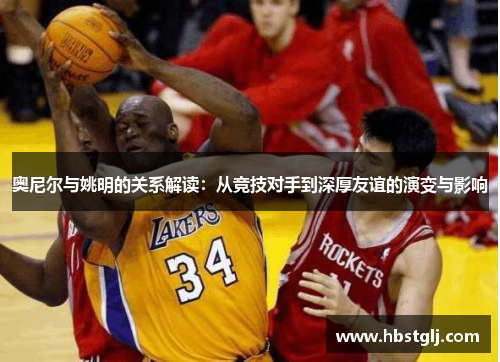奥尼尔与姚明的关系解读：从竞技对手到深厚友谊的演变与影响