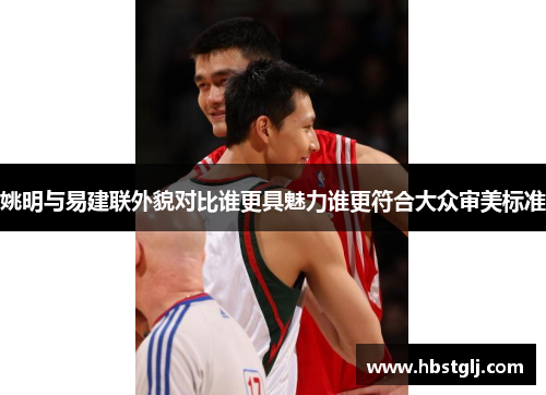 姚明与易建联外貌对比谁更具魅力谁更符合大众审美标准