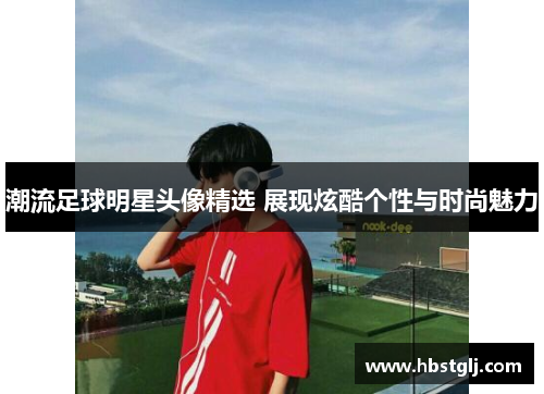 潮流足球明星头像精选 展现炫酷个性与时尚魅力