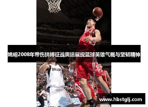 姚明2008年带伤拼搏征战奥运展现篮球英雄气概与坚韧精神
