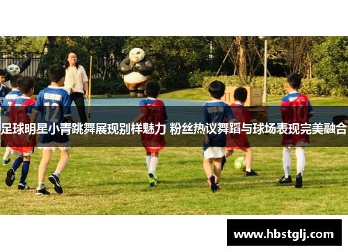 足球明星小青跳舞展现别样魅力 粉丝热议舞蹈与球场表现完美融合