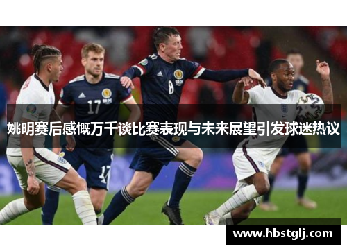 姚明赛后感慨万千谈比赛表现与未来展望引发球迷热议