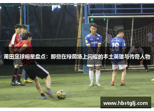 莆田足球明星盘点：那些在绿茵场上闪耀的本土英雄与传奇人物