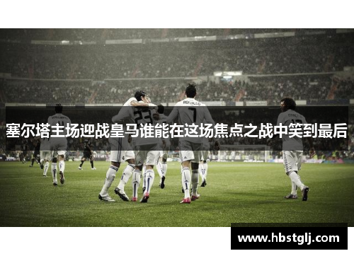 塞尔塔主场迎战皇马谁能在这场焦点之战中笑到最后